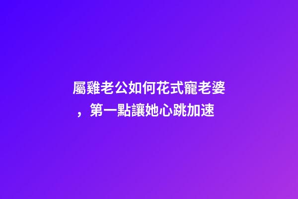 屬雞老公如何花式寵老婆，第一點讓她心跳加速